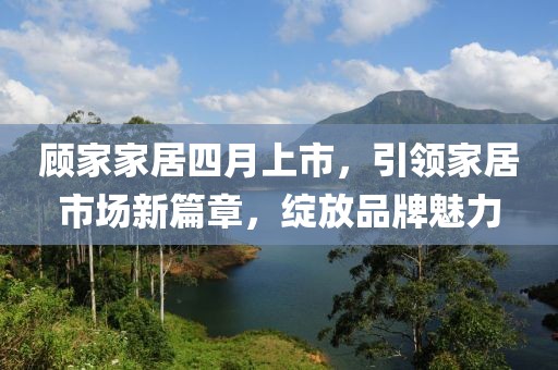顾家家居四月上市，引领家居市场新篇章，绽放品牌魅力