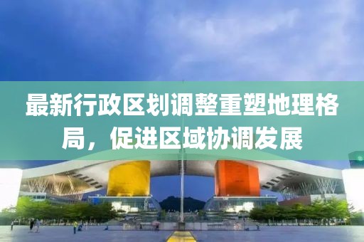 最新行政区划调整重塑地理格局，促进区域协调发展