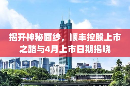揭开神秘面纱，顺丰控股上市之路与4月上市日期揭晓