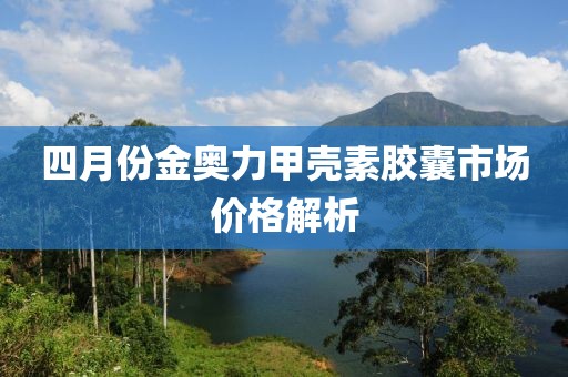 四月份金奥力甲壳素胶囊市场价格解析