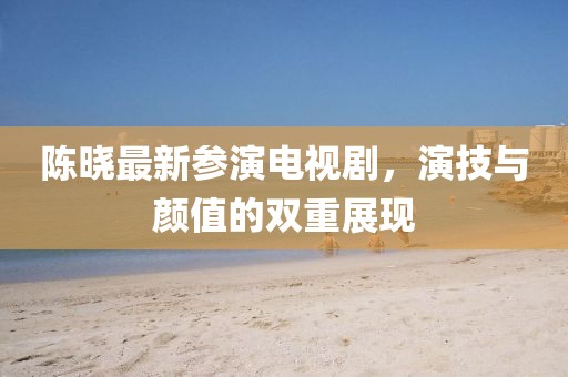 陈晓最新参演电视剧，演技与颜值的双重展现