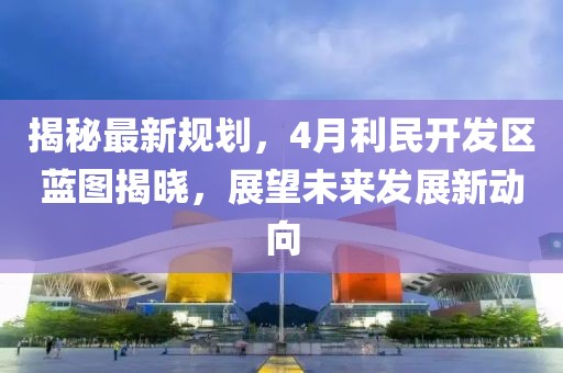 揭秘最新规划，4月利民开发区蓝图揭晓，展望未来发展新动向