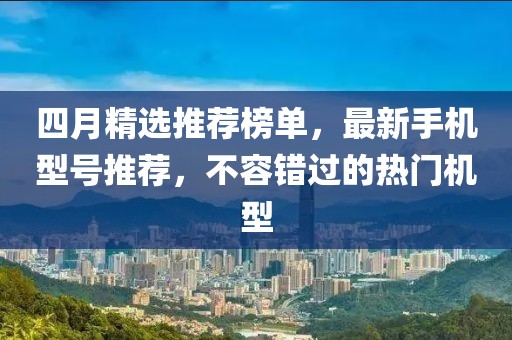 四月精选推荐榜单，最新手机型号推荐，不容错过的热门机型