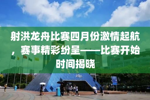 射洪龙舟比赛四月份激情起航，赛事精彩纷呈——比赛开始时间揭晓