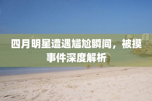 四月明星遭遇尴尬瞬间，被摸事件深度解析