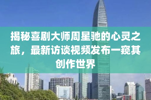 揭秘喜剧大师周星驰的心灵之旅，最新访谈视频发布一窥其创作世界