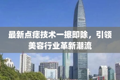 最新点痣技术一擦即除，引领美容行业革新潮流