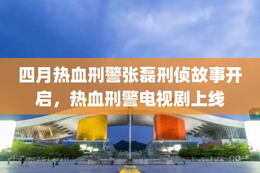 四月热血刑警张磊刑侦故事开启，热血刑警电视剧上线