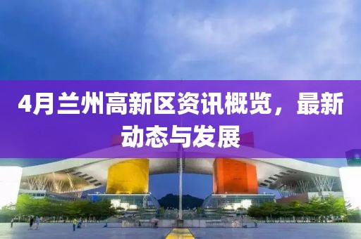 4月兰州高新区资讯概览，最新动态与发展