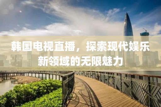 韩国电视直播，探索现代娱乐新领域的无限魅力