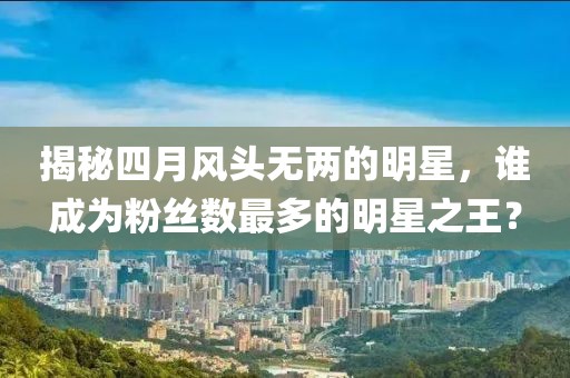 揭秘四月风头无两的明星，谁成为粉丝数最多的明星之王？