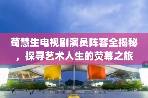 荀慧生电视剧演员阵容全揭秘，探寻艺术人生的荧幕之旅