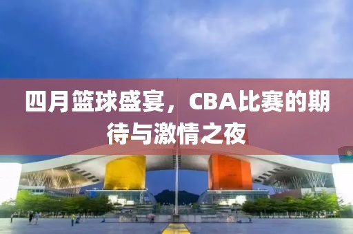 四月篮球盛宴，CBA比赛的期待与激情之夜
