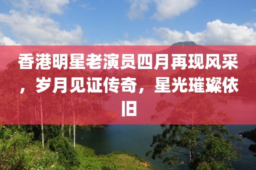 香港明星老演员四月再现风采，岁月见证传奇，星光璀璨依旧