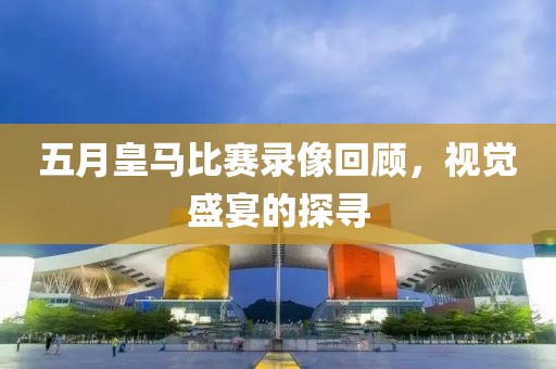 五月皇马比赛录像回顾，视觉盛宴的探寻