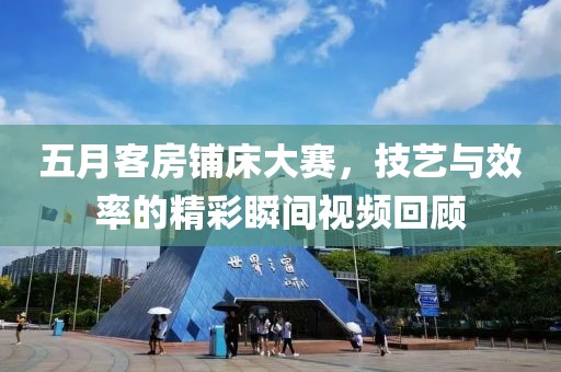 五月客房铺床大赛，技艺与效率的精彩瞬间视频回顾