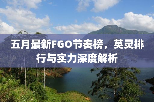 五月最新FGO节奏榜，英灵排行与实力深度解析