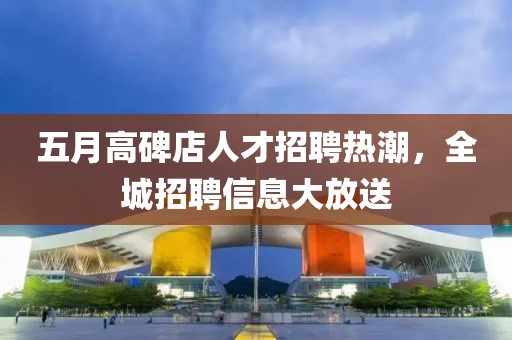 五月高碑店人才招聘热潮，全城招聘信息大放送