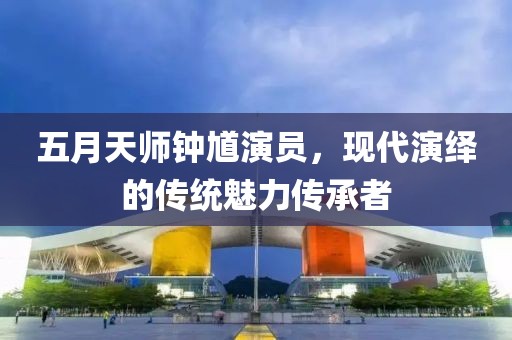 五月天师钟馗演员，现代演绎的传统魅力传承者