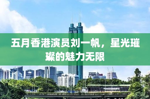 五月香港演员刘一帆，星光璀璨的魅力无限