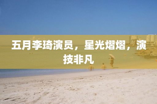 五月李琦演员，星光熠熠，演技非凡