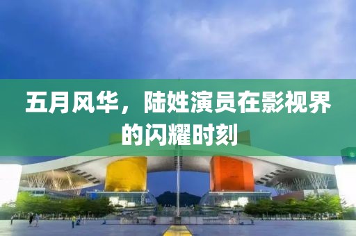 五月风华，陆姓演员在影视界的闪耀时刻