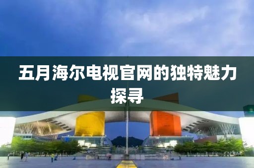 五月海尔电视官网的独特魅力探寻