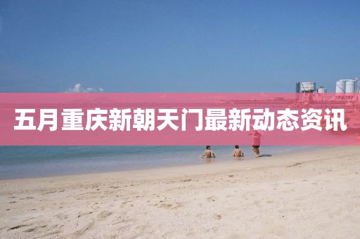 五月重庆新朝天门最新动态资讯