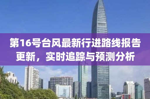 第16号台风最新行进路线报告更新，实时追踪与预测分析