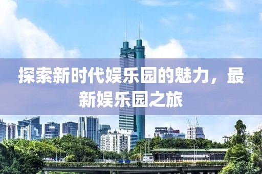 探索新时代娱乐园的魅力，最新娱乐园之旅