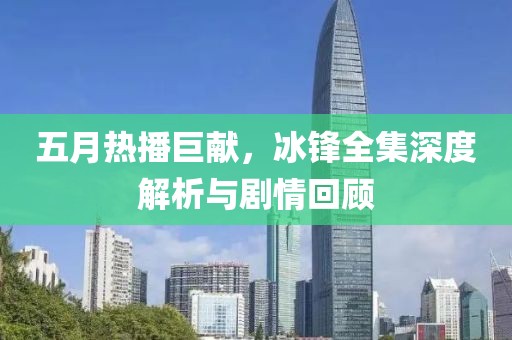 五月热播巨献，冰锋全集深度解析与剧情回顾
