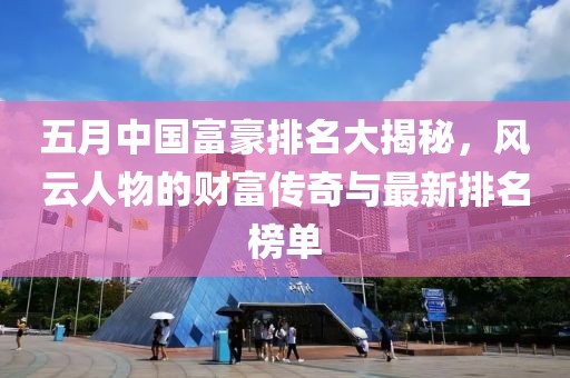 五月中国富豪排名大揭秘，风云人物的财富传奇与最新排名榜单