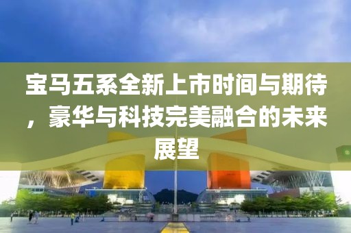 宝马五系全新上市时间与期待，豪华与科技完美融合的未来展望