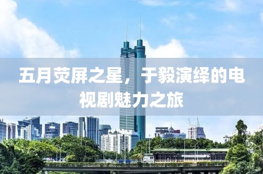 五月荧屏之星，于毅演绎的电视剧魅力之旅
