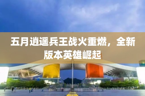 五月逍遥兵王战火重燃，全新版本英雄崛起