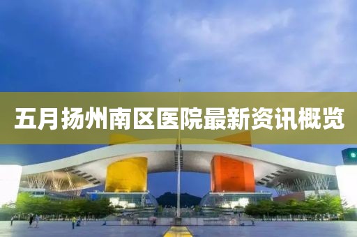 五月扬州南区医院最新资讯概览