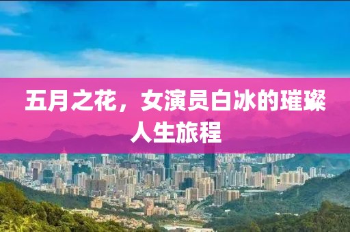 五月之花，女演员白冰的璀璨人生旅程