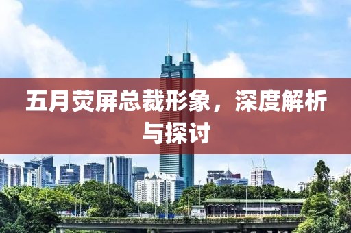 五月荧屏总裁形象，深度解析与探讨