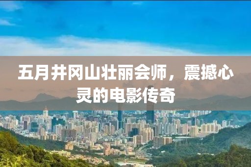 五月井冈山壮丽会师，震撼心灵的电影传奇