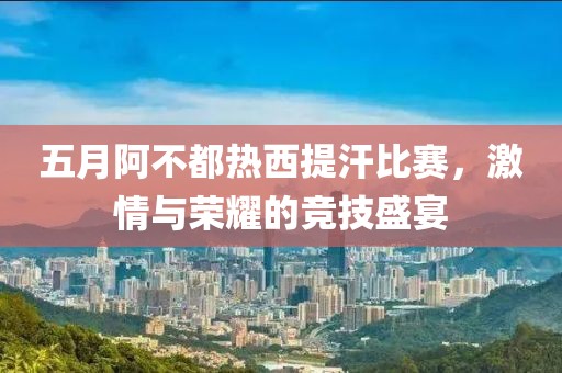 五月阿不都热西提汗比赛，激情与荣耀的竞技盛宴