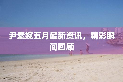 尹素婉五月最新资讯，精彩瞬间回顾