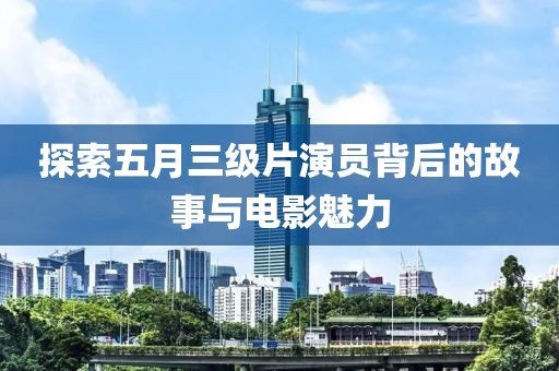 探索五月三级片演员背后的故事与电影魅力