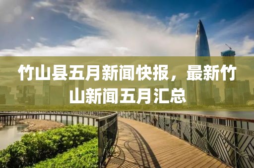 竹山县五月新闻快报，最新竹山新闻五月汇总