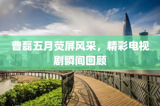 曹磊五月荧屏风采，精彩电视剧瞬间回顾