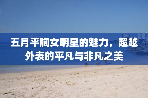 五月平胸女明星的魅力，超越外表的平凡与非凡之美