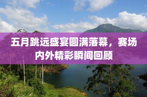 五月跳远盛宴圆满落幕，赛场内外精彩瞬间回顾