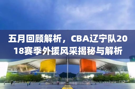 五月回顾解析，CBA辽宁队2018赛季外援风采揭秘与解析