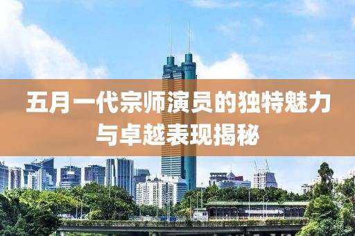 五月一代宗师演员的独特魅力与卓越表现揭秘