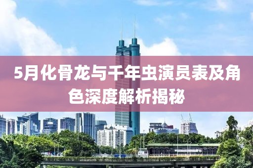 5月化骨龙与千年虫演员表及角色深度解析揭秘
