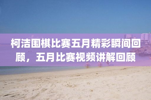 柯洁围棋比赛五月精彩瞬间回顾，五月比赛视频讲解回顾